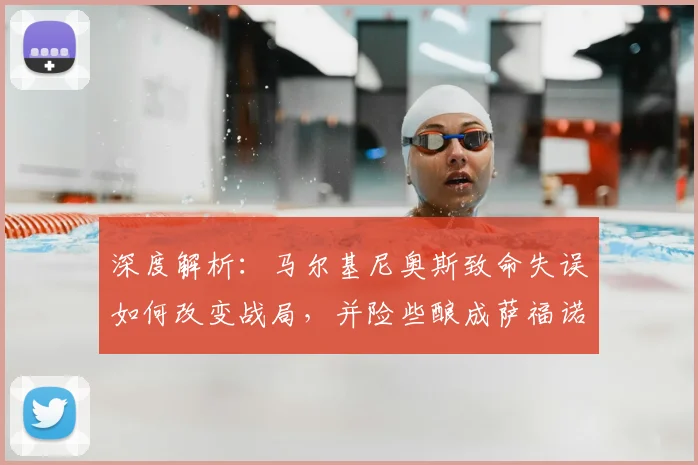 深度解析：马尔基尼奥斯致命失误如何改变战局，并险些酿成萨福诺夫受伤惨剧