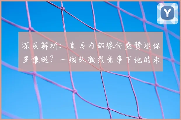 深度解析:皇马内部缘何盛赞迷你罗谦逊?一线队激烈竞争下他的未来之路