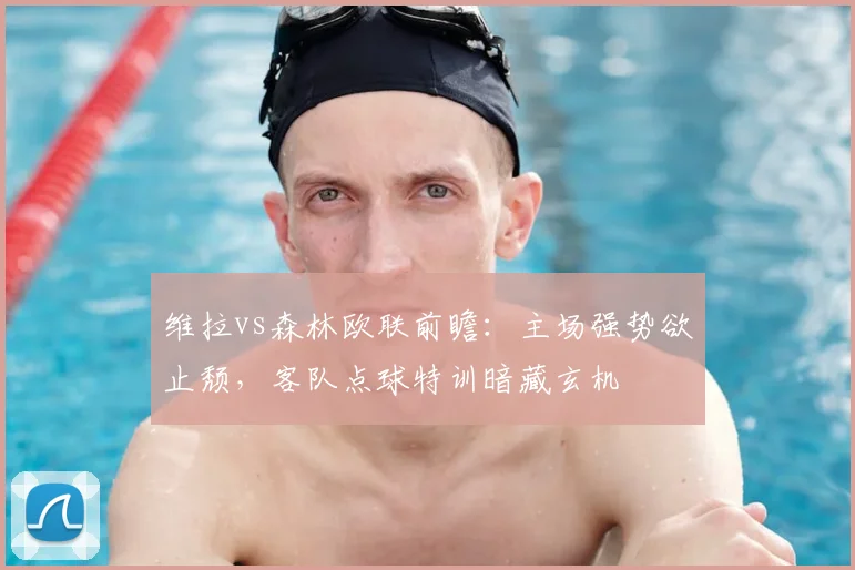 维拉vs森林欧联前瞻:主场强势欲止颓,客队点球特训暗藏玄机
