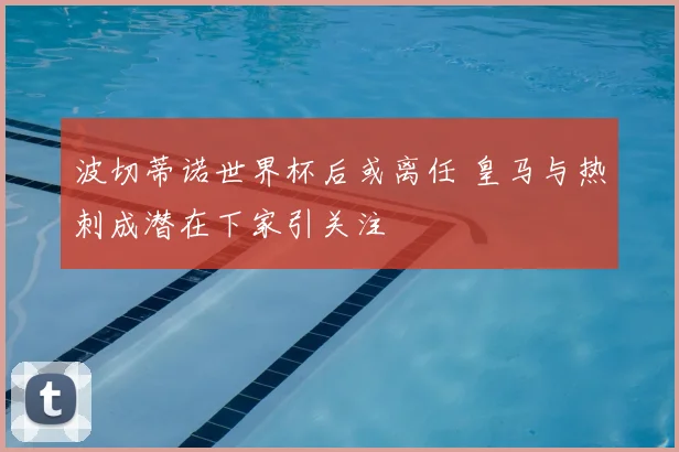 波切蒂诺世界杯后或离任 皇马与热刺成潜在下家引关注