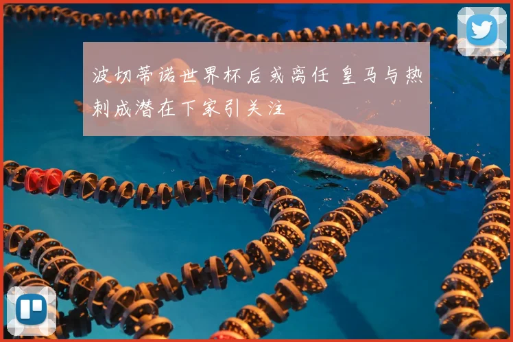 波切蒂诺世界杯后或离任 皇马与热刺成潜在下家引关注