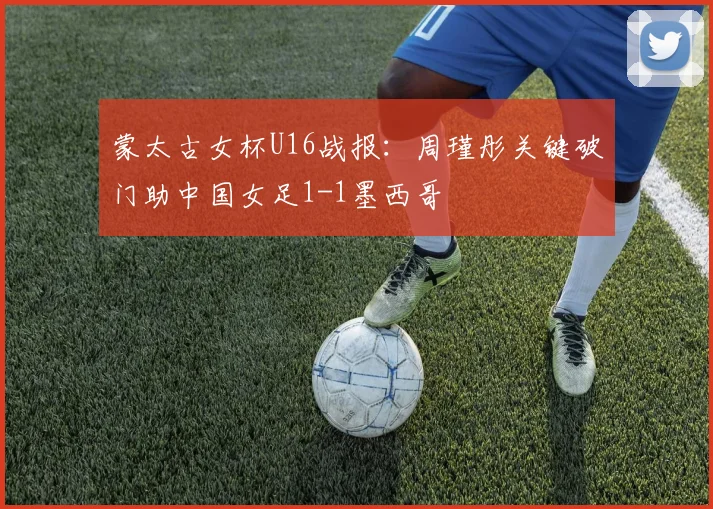 蒙太古女杯U16战报:周瑾彤关键破门助中国女足1-1墨西哥