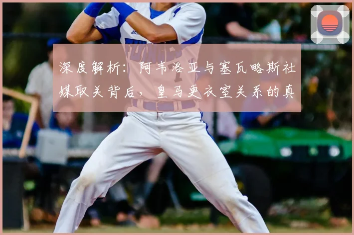 深度解析:阿韦洛亚与塞瓦略斯社媒取关背后,皇马更衣室关系的真实状况