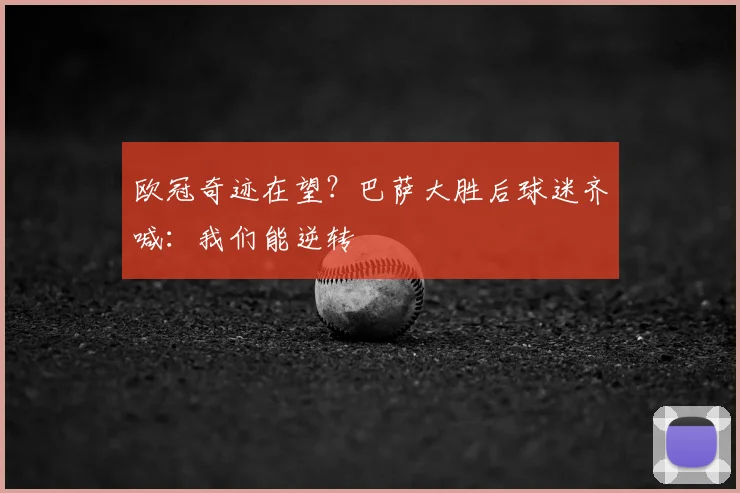 欧冠奇迹在望？巴萨大胜后球迷齐喊：我们能逆转