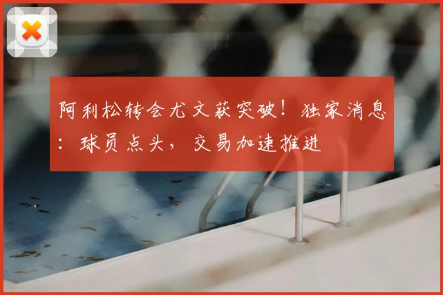 阿利松转会尤文获突破!独家消息:球员点头,交易加速推进