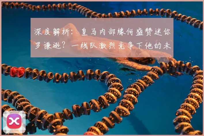 深度解析：皇马内部缘何盛赞迷你罗谦逊？一线队激烈竞争下他的未来之路